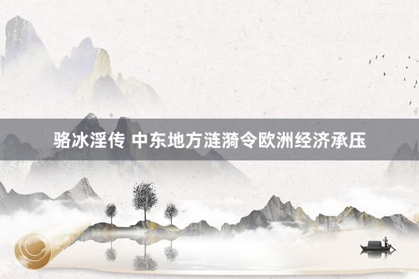 骆冰淫传 中东地方涟漪令欧洲经济承压