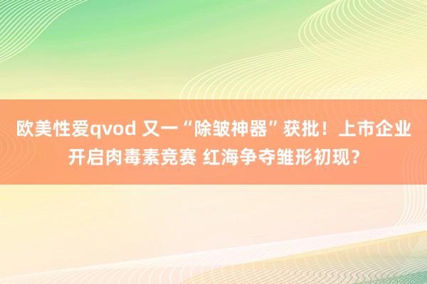 欧美性爱qvod 又一“除皱神器”获批！上市企业开启肉毒素竞赛 红海争夺雏形初现？