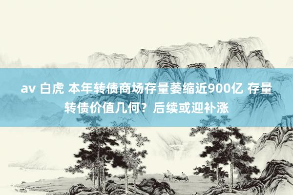 av 白虎 本年转债商场存量萎缩近900亿 存量转债价值几何？后续或迎补涨