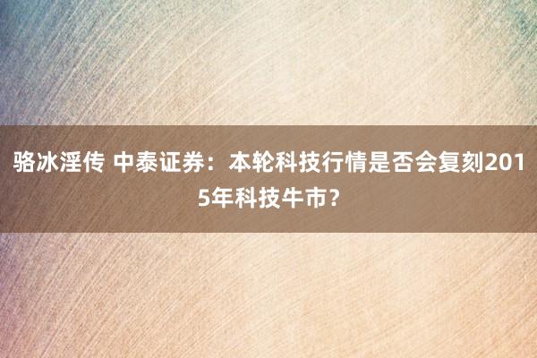骆冰淫传 中泰证券：本轮科技行情是否会复刻2015年科技牛市？