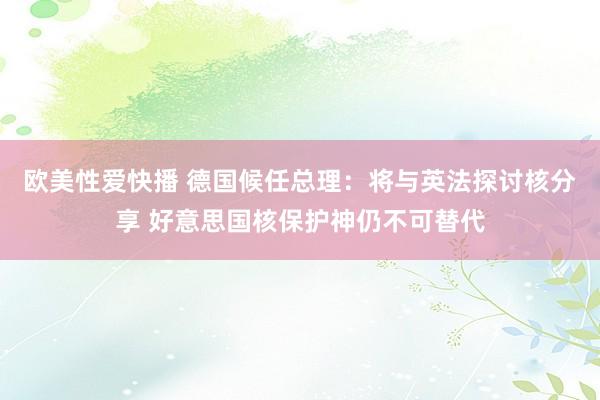 欧美性爱快播 德国候任总理：将与英法探讨核分享 好意思国核保护神仍不可替代