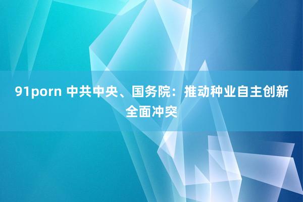 91porn 中共中央、国务院：推动种业自主创新全面冲突