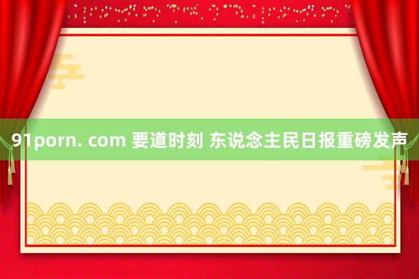 91porn. com 要道时刻 东说念主民日报重磅发声