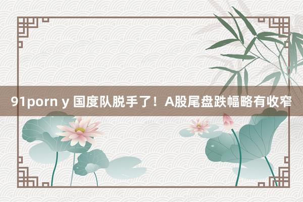 91porn y 国度队脱手了！A股尾盘跌幅略有收窄