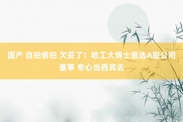 国产 自拍偷拍 欠妥了！哈工大博士退选A股公司董事 专心当西宾去