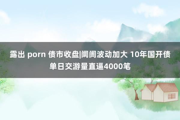 露出 porn 债市收盘|阛阓波动加大 10年国开债单日交游量直逼4000笔