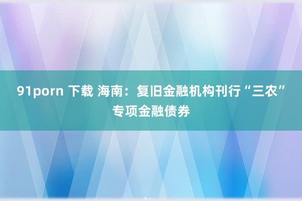91porn 下载 海南：复旧金融机构刊行“三农”专项金融债券